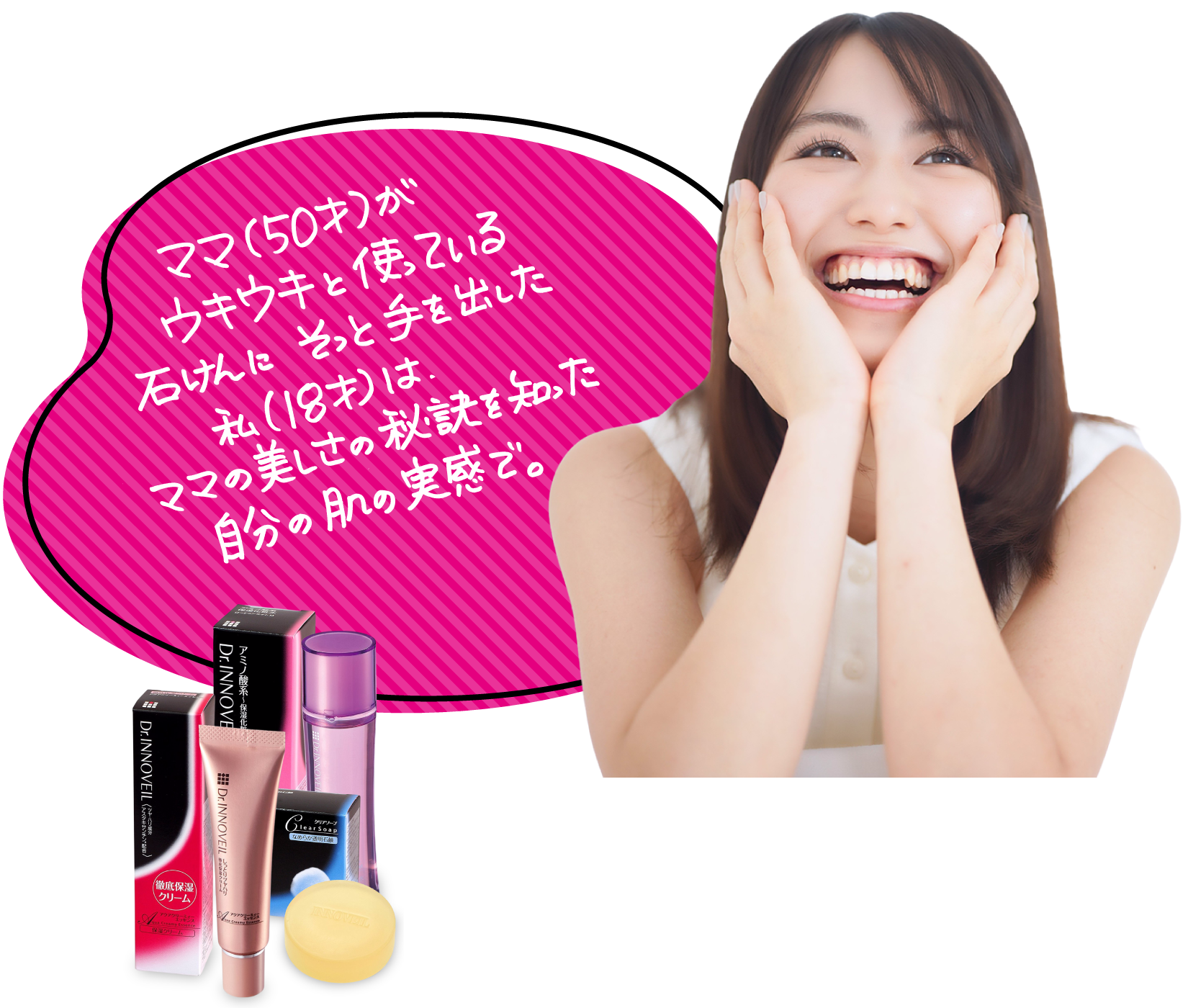 ママ（50才)が
ウキウキと使っている
石けんにそっと手を出した。
私（18才）は、
ママの美しさの秘訣を知った。
自分の肌の実感で。