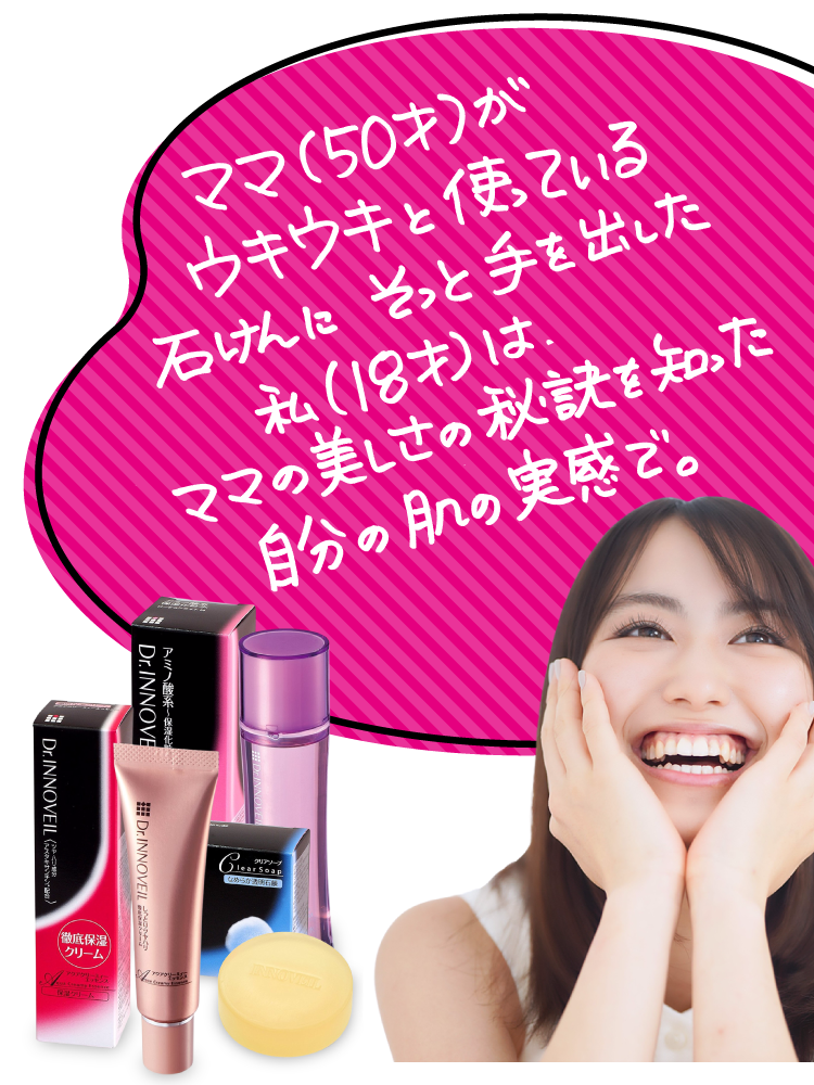 ママ（50才)が
ウキウキと使っている
石けんにそっと手を出した。
私（18才）は、
ママの美しさの秘訣を知った。
自分の肌の実感で。